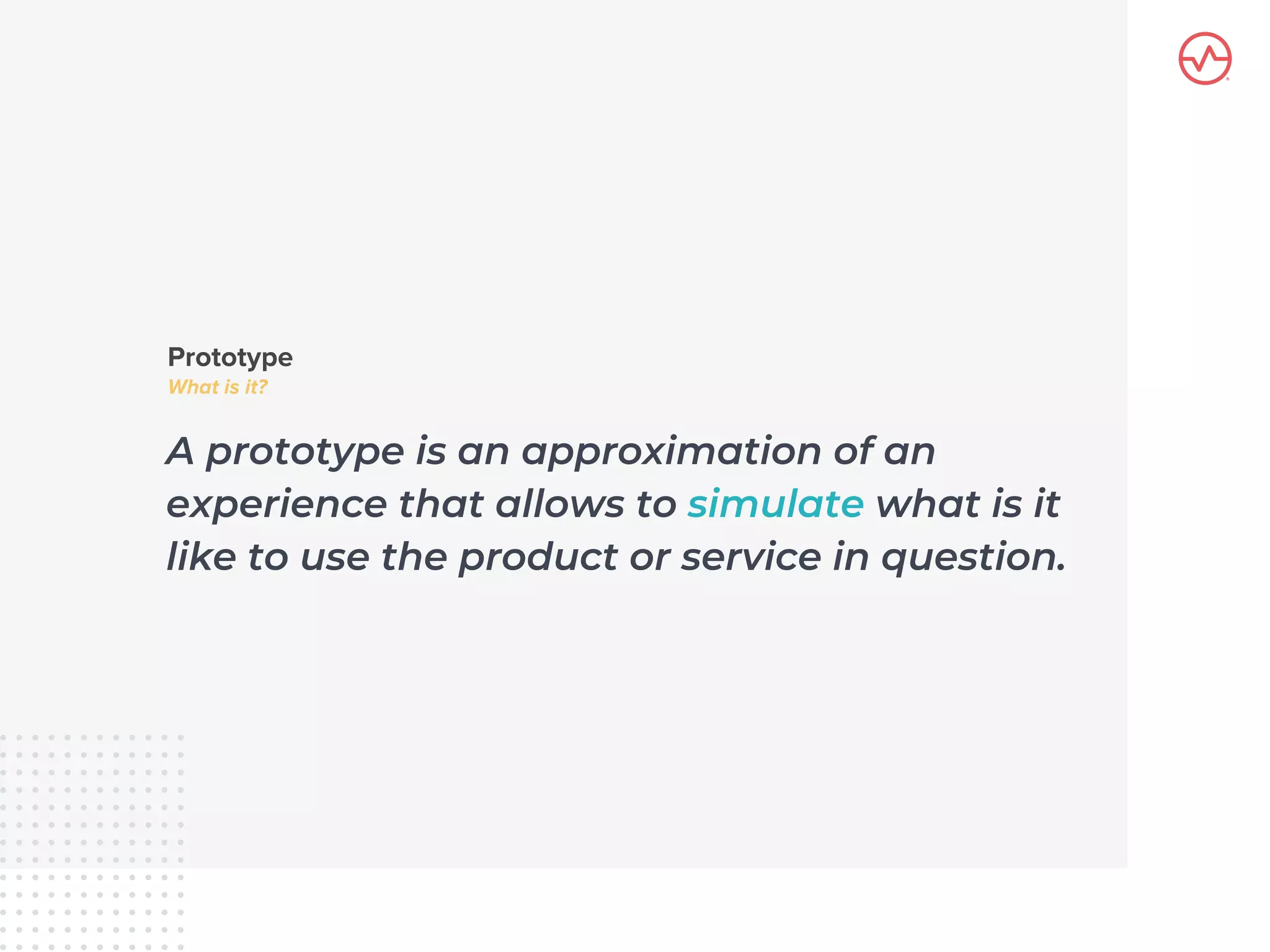 A prototype is an approximation of an
experience that allows to simulate what is it
like to use the product or service in question.
 