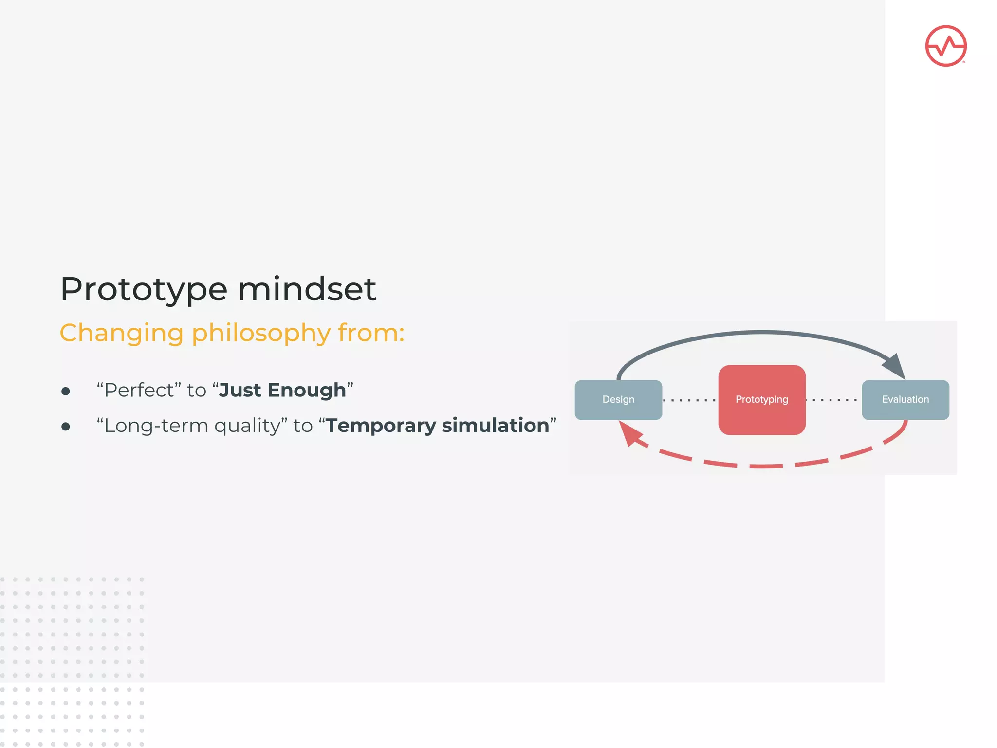 ● “Perfect” to “Just Enough”
● “Long-term quality” to “Temporary simulation”
Prototype mindset
Changing philosophy from:
 