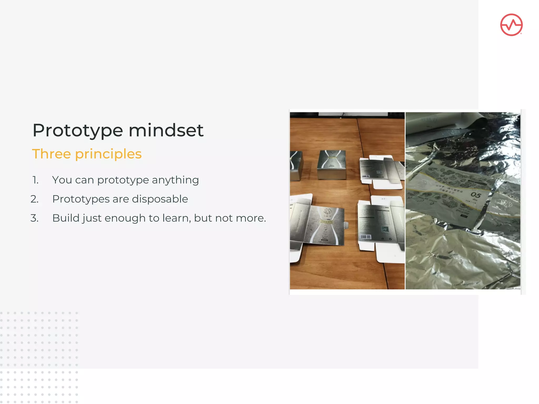 1. You can prototype anything
2. Prototypes are disposable
3. Build just enough to learn, but not more.
Prototype mindset
Three principles
 