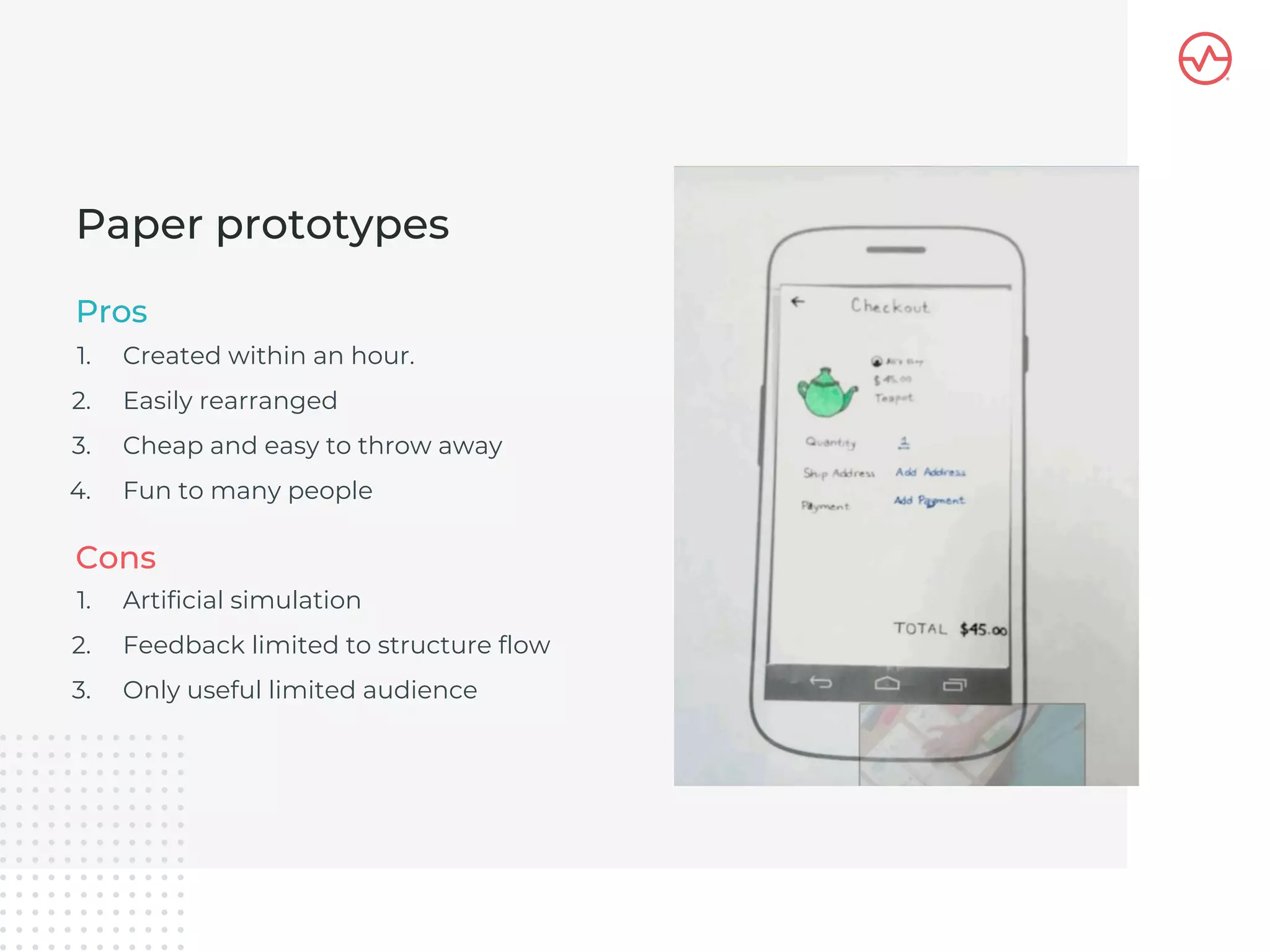 1. Created within an hour.
2. Easily rearranged
3. Cheap and easy to throw away
4. Fun to many people
Paper prototypes
Pros
1. Artificial simulation
2. Feedback limited to structure flow
3. Only useful limited audience
Cons
 