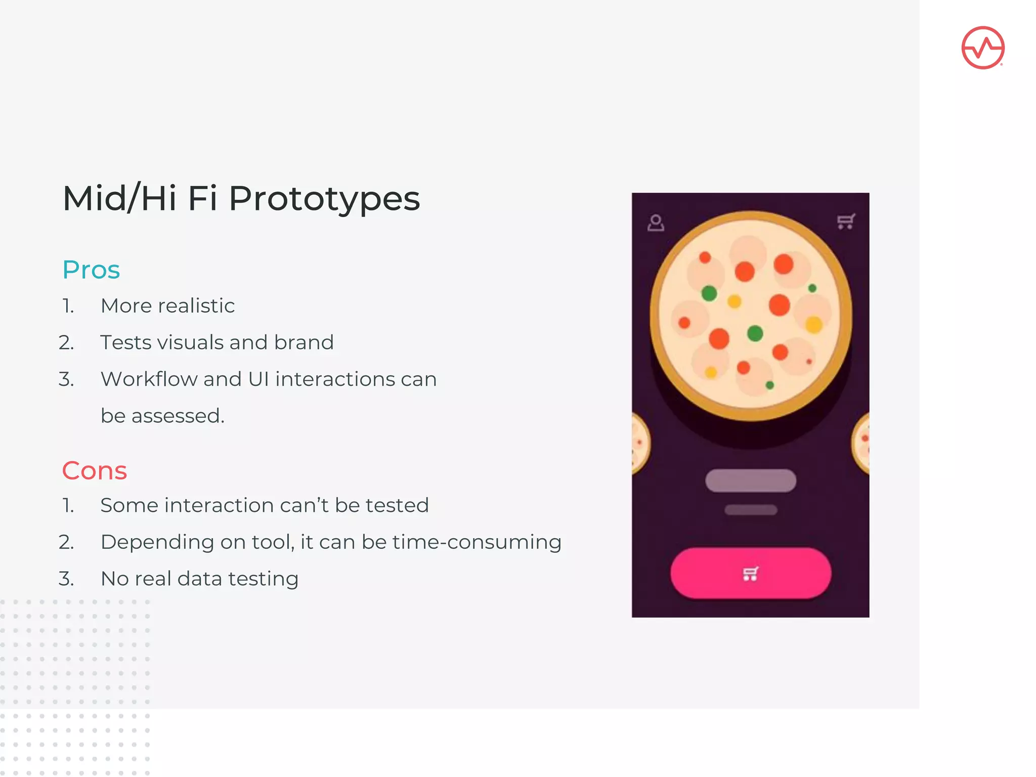 1. More realistic
2. Tests visuals and brand
3. Workflow and UI interactions can
be assessed.
Mid/Hi Fi Prototypes
Pros
1. Some interaction can’t be tested
2. Depending on tool, it can be time-consuming
3. No real data testing
Cons
 