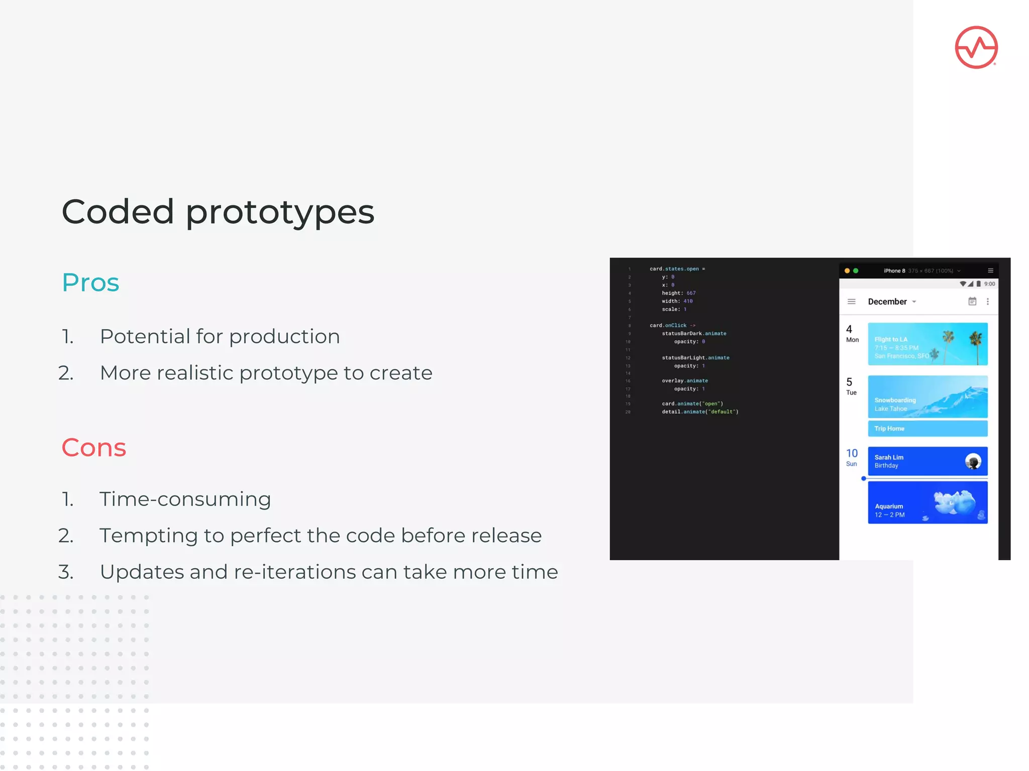 1. Potential for production
2. More realistic prototype to create
Coded prototypes
Pros
1. Time-consuming
2. Tempting to perfect the code before release
3. Updates and re-iterations can take more time
Cons
 