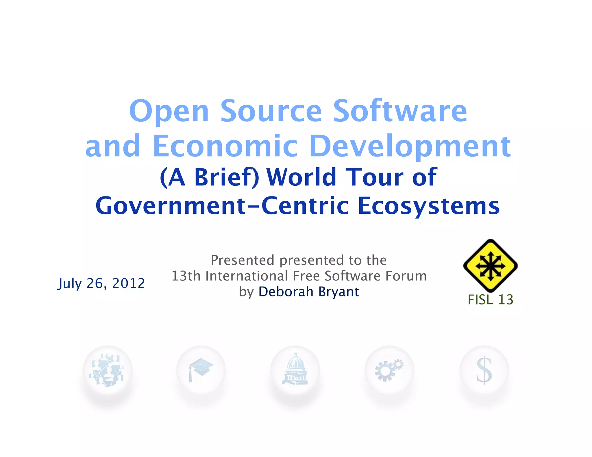 Open Source Software
   and Economic Development
         (A Brief) World Tour of
     Government-Centric Ecosystems

                      Presented presented to the
                13th International Free Software Forum
July 26, 2012
                          by Deborah Bryant
                                                         FISL 13
 