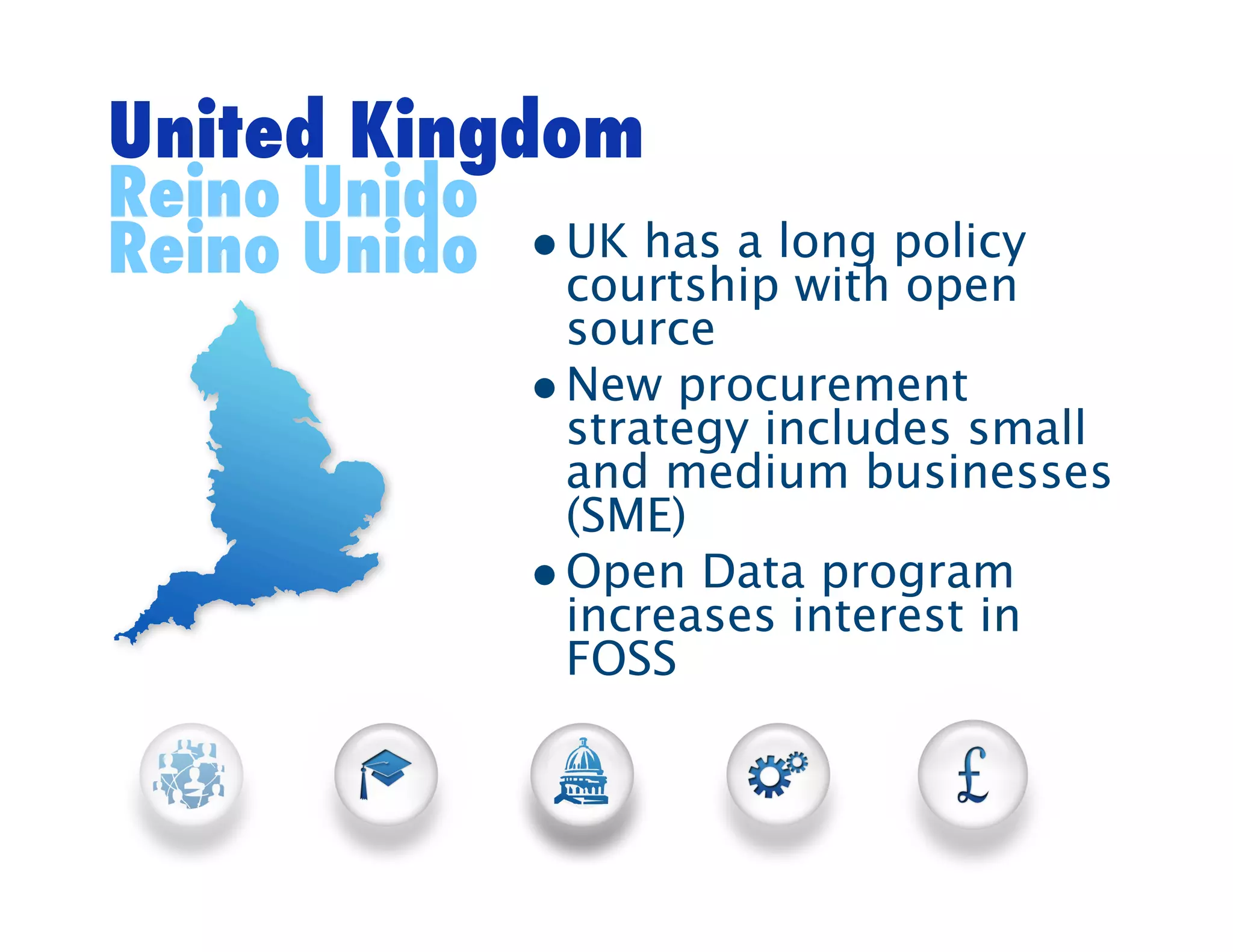 United Kingdom
Reino Unido
Reino Unido • UK has a long policy
              courtship with open
                 source
               • New procurement
                 strategy includes small
                 and medium businesses
                 (SME)
               • Open Data program
                 increases interest in
                 FOSS
 