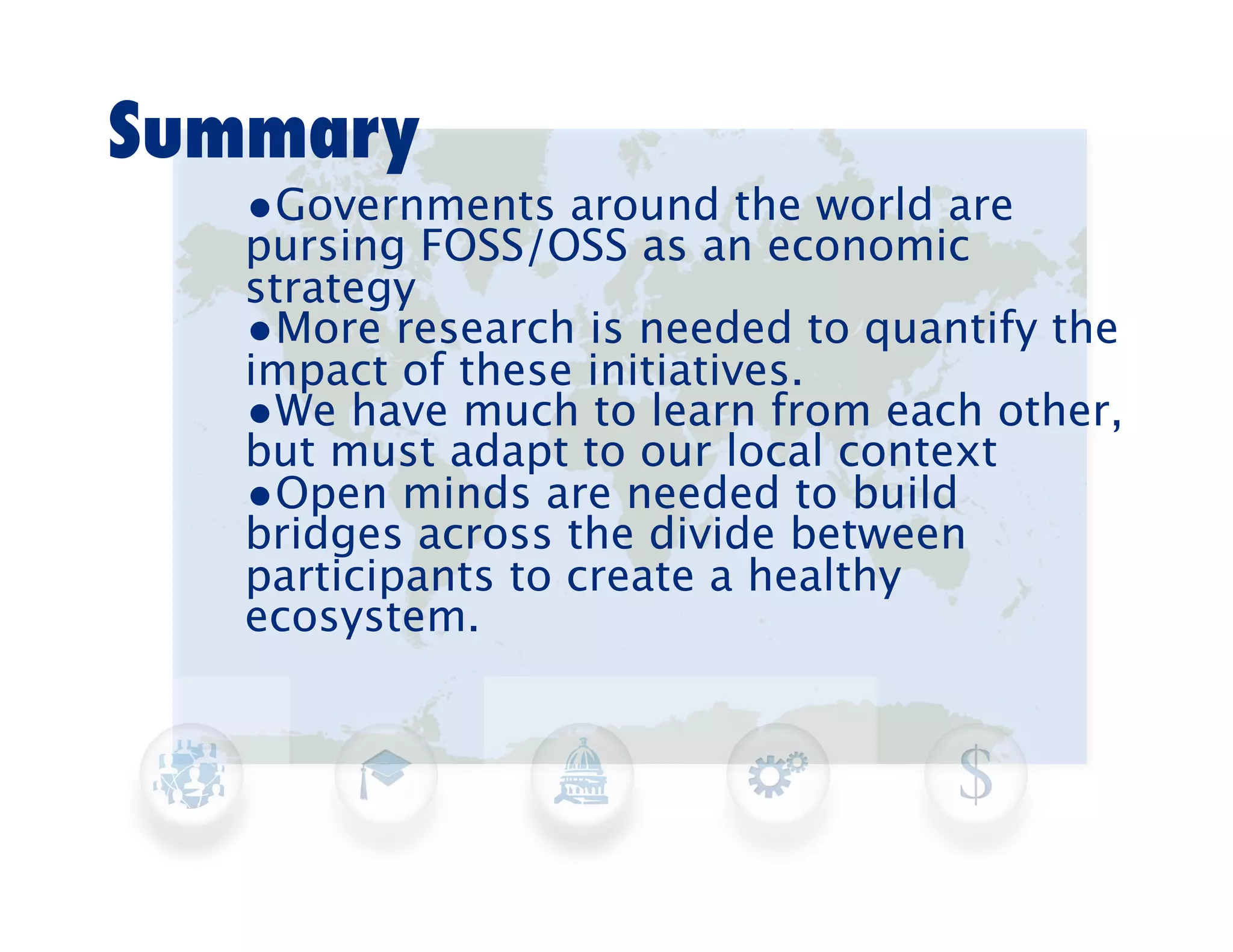 Summary
   •Governments around the world are
   pursing FOSS/OSS as an economic
   strategy
   •More research is needed to quantify the
   impact of these initiatives.
   •We have much to learn from each other,
   but must adapt to our local context
   •Open minds are needed to build
   bridges across the divide between
   participants to create a healthy
   ecosystem.
 