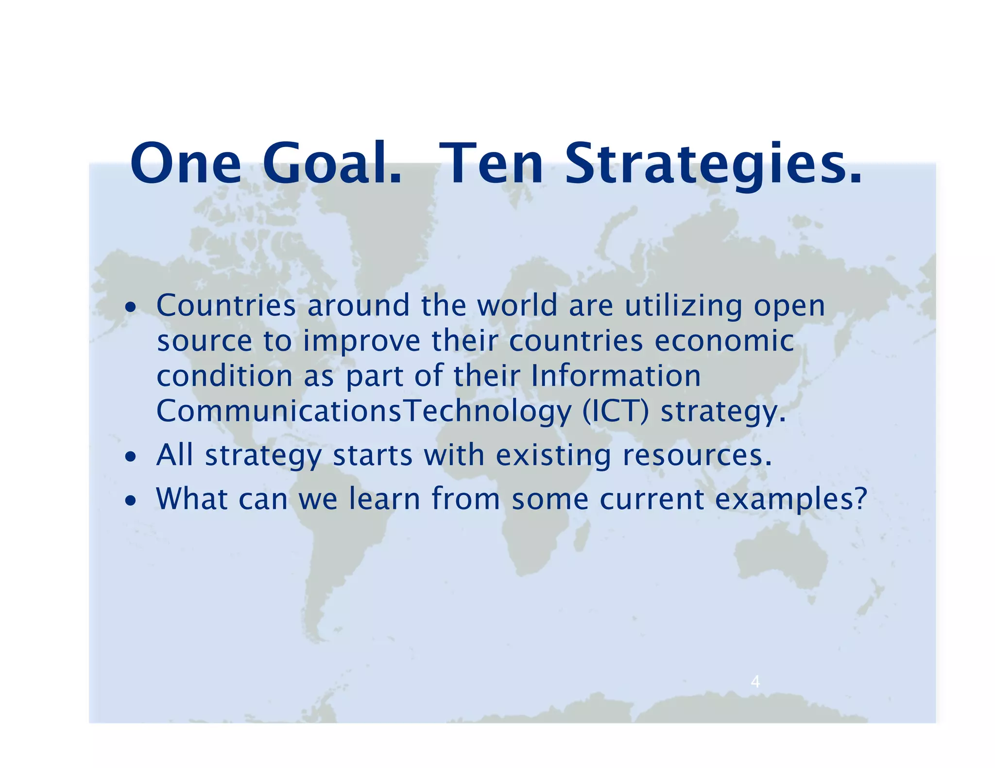 One Goal. Ten Strategies.

• Countries around the world are utilizing open
  source to improve their countries economic
  condition as part of their Information
  CommunicationsTechnology (ICT) strategy.
• All strategy starts with existing resources.
• What can we learn from some current examples?




                                       4   4
 