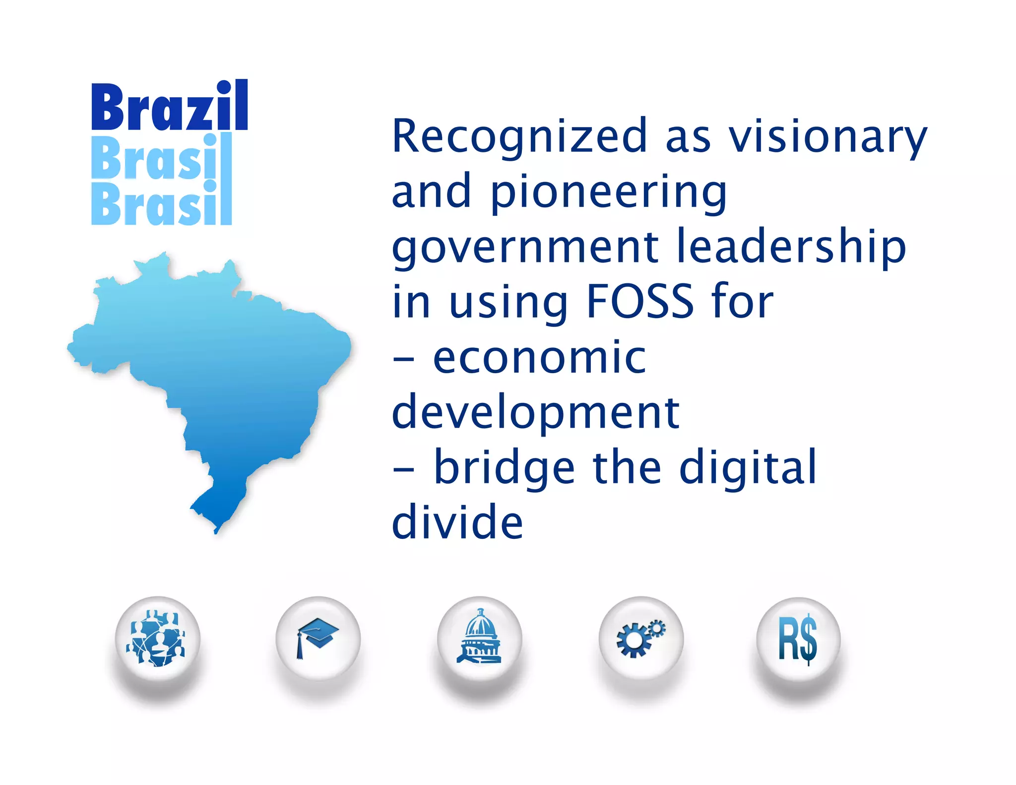 Brazil   Recognized as visionary
Brasil
Brasil   and pioneering
         government leadership
         in using FOSS for
         - economic
         development
         - bridge the digital
         divide
 