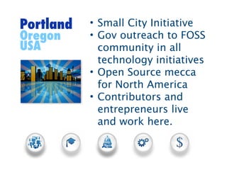 Portland   • Small City Initiative
Oregon     • Gov outreach to FOSS
USA          community in all
             technology initiatives
           • Open Source mecca
             for North America
           • Contributors and
             entrepreneurs live
             and work here.
 