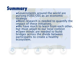 Summary
   •Governments around the world are
   pursing FOSS/OSS as an economic
   strategy
   •More research is needed to quantify the
   impact of these initiatives.
   •We have much to learn from each other,
   but must adapt to our local context
   •Open minds are needed to build
   bridges across the divide between
   participants to create a healthy
   ecosystem.
 