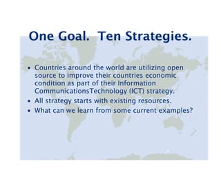 One Goal. Ten Strategies.

• Countries around the world are utilizing open
  source to improve their countries economic
  condition as part of their Information
  CommunicationsTechnology (ICT) strategy.
• All strategy starts with existing resources.
• What can we learn from some current examples?




                                       4   4
 