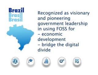 Brazil   Recognized as visionary
Brasil
Brasil   and pioneering
         government leadership
         in using FOSS for
         - economic
         development
         - bridge the digital
         divide
 