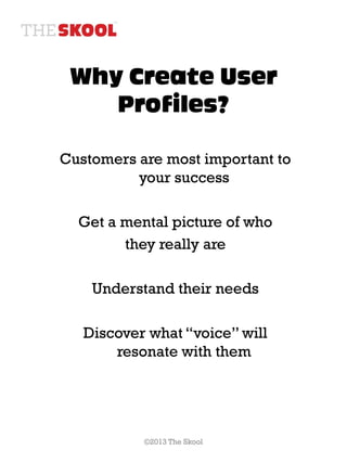 Why Create User
    Profiles?

Customers are most important to
          your success

  Get a mental picture of who
        they really are

    Understand their needs

   Discover what “voice” will
       resonate with them




           ©2013 The Skool
 