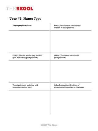 User #2- Name Type
 Demographics (Stats)                          Story (Situation that has created
                                               interest in your product)




 Goals (Specific results they hope to          Needs (Feature or attribute of
 gain from using your product)                 your product)




 Tone (Voice and style that will               Value Proposition (Qualities of
 resonate with this user)                      your product important to this user)




                                   ©2013 The Skool
 