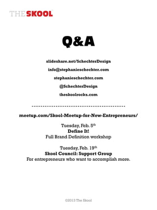 Q&A
          slideshare.net/SchechterDesign

           info@stephanieschechter.com

              stephanieschechter.com

                @SchechterDesign

                theskoolrocks.com

    ……………………………………………
meetup.com/Skool-Meetup-for-New-Entrepreneurs/

                  Tuesday, Feb. 5th
                    Define It!
          Full Brand Definition workshop

                 Tuesday, Feb. 19th
           Skool Council: Support Group
  For entrepreneurs who want to accomplish more.




                   ©2013 The Skool
 