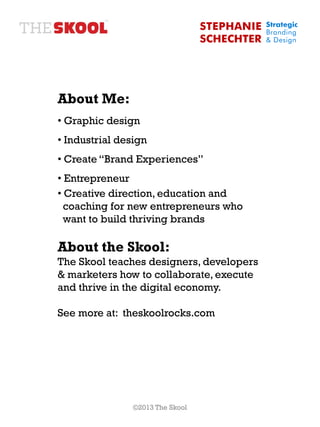 STEPHANIE   Strategic
                                              Branding
                                  SCHECHTER   & Design




About Me:
• Graphic design
• Industrial design
• Create “Brand Experiences”
• Entrepreneur
• Creative direction, education and
  coaching for new entrepreneurs who
  want to build thriving brands

About the Skool:
The Skool teaches designers, developers
& marketers how to collaborate, execute
and thrive in the digital economy.

See more at: theskoolrocks.com




                ©2013 The Skool
 