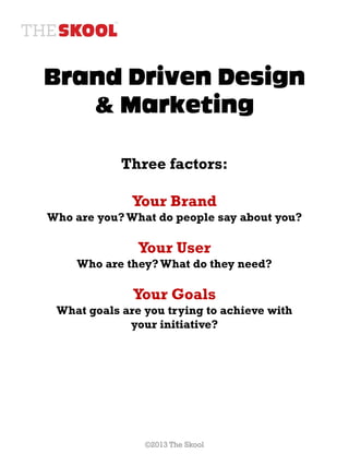 Brand Driven Design
   & Marketing

            Three factors:

              Your Brand
Who are you? What do people say about you?

               Your User
    Who are they? What do they need?

              Your Goals
 What goals are you trying to achieve with
             your initiative?




                ©2013 The Skool
 