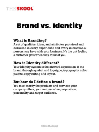 Brand vs. Identity

What is Branding?
A set of qualities, ideas, and attributes promised and
delivered in every experience and every interaction a
person may have with your business. It’s the gut feeling
a customer gets when they think of you.

How is Identity different?
Your Identity system is the outward expression of the
brand through symbol and logotype, typography, color
palette, copywriting and layout.

But how do I define a brand?
You must clarify the products and services your
company offers, your unique value proposition,
personality and target audience.




                     ©2013 The Skool
 