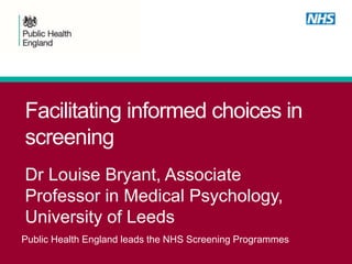 Public Health England leads the NHS Screening Programmes
Facilitating informed choices in
screening
Dr Louise Bryant, Associate
Professor in Medical Psychology,
University of Leeds
 