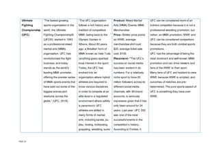 PAGE 10
Ultimate
Fighting
Championship
(UFC)
“The fastest growing
sports organization in the
world, the Ultimate
Fighting Championship®
(UFC®), started in 1993
as a professional mixed
martial arts (MMA)
organization. UFC has
revolutionized the fight
business, and today
stands as the world's
leading MMA promoter,
offering the premier series
of MMA sports events that
have sold out some of the
biggest arenas and
stadiums across the
globe.” (UFC, 2018).
“The UFC organization
follows a rich history and
tradition of competitive
MMA dating back to the
Olympic Games in
Athens. About 80 years
ago, a Brazilian form of
MMA known as Vale Tudo
(anything goes) sparked
local interest in the sport.
Today, the UFC has
evolved into an
organization where hybrid
athletes are required to
know various disciplines
in order to compete at an
elite level in a regulated
environment where safety
is paramount. UFC
athletes are skilled in
many forms of martial
arts, including karate, jiu-
jitsu, boxing, kickboxing,
grappling, wrestling, sumo
Product- Mixed Martial
Arts (MMA) Events, MMA
Merchandise
Price- Similar price points
as WWE; average
merchandise shirt cost:
$25, average ticket sale
cost: $100
Placement- “The UFC’s
success on social media
has been evident in its
numbers. For a relatively
niche sport to have 20
million followers across its
different social media
channels, with 80 brand
accounts, is seriously
impressive given that it has
only been around for 24
years. Last year, UFC 200
was one of the most
successful events in the
competition’s history.
According to Forbes, it
UFC can be considered more of an
indirect competitor because it is not a
professional wrestling promotion, but
rather, an MMA promotion. WWE and
UFC can be considered competitors
because they are both combat sports
promotions.
UFC has the advantage of being the
most dominant and well-known MMA
promotion and can drive viewers and
fans of the WWE to their sport.
Many fans of UFC are hesitant to view
WWE because WWE is scripted, and
outcomes of matches are pre-
determined. The pure sports aspect of
UFC is something they have over
WWE.
 