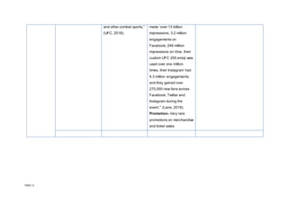 PAGE 11
and other combat sports.”
(UFC, 2018).
made ‘over 13 billion
impressions, 3.2 million
engagements on
Facebook, 246 million
impressions on Vine, their
custom UFC 200 emoji was
used over one million
times, their Instagram had
4.3 million engagements,
and they gained over
270,000 new fans across
Facebook, Twitter and
Instagram during the
event.’” (Lane, 2018).
Promotion- Very rare
promotions on merchandise
and ticket sales
 