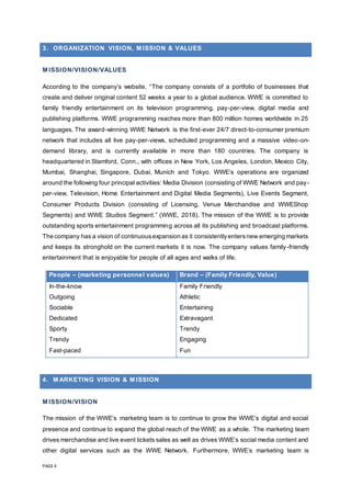 PAGE 4
3. ORGANIZATION VISION, M ISSION & VALUES
M ISSION/VISION/VALUES
According to the company’s website, “The company consists of a portfolio of businesses that
create and deliver original content 52 weeks a year to a global audience. WWE is committed to
family friendly entertainment on its television programming, pay-per-view, digital media and
publishing platforms. WWE programming reaches more than 800 million homes worldwide in 25
languages. The award-winning WWE Network is the first-ever 24/7 direct-to-consumer premium
network that includes all live pay-per-views, scheduled programming and a massive video-on-
demand library, and is currently available in more than 180 countries. The company is
headquartered in Stamford, Conn., with offices in New York, Los Angeles, London, Mexico City,
Mumbai, Shanghai, Singapore, Dubai, Munich and Tokyo. WWE’s operations are organized
around the following four principal activities: Media Division (consisting of WWE Network and pay-
per-view, Television, Home Entertainment and Digital Media Segments), Live Events Segment,
Consumer Products Division (consisting of Licensing, Venue Merchandise and WWEShop
Segments) and WWE Studios Segment.” (WWE, 2018). The mission of the WWE is to provide
outstanding sports entertainment programming across all its publishing and broadcast platforms.
The company has a vision of continuousexpansion as it consistentlyentersnew emerging markets
and keeps its stronghold on the current markets it is now. The company values family-friendly
entertainment that is enjoyable for people of all ages and walks of life.
People – (marketing personnel values) Brand – (Family Friendly, Value)
In-the-know
Outgoing
Sociable
Dedicated
Sporty
Trendy
Fast-paced
Family Friendly
Athletic
Entertaining
Extravagant
Trendy
Engaging
Fun
4. M ARKETING VISION & M ISSION
M ISSION/VISION
The mission of the WWE’s marketing team is to continue to grow the WWE’s digital and social
presence and continue to expand the global reach of the WWE as a whole. The marketing team
drives merchandise and live event tickets sales as well as drives WWE’s social media content and
other digital services such as the WWE Network. Furthermore, WWE’s marketing team is
 