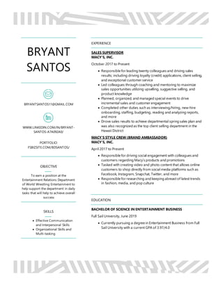 BRYANT
SANTOS
BRYANTSANTOS11@GMAIL.COM
WWW.LINKEDIN.COM/IN/BRYANT-
SANTOS-A7A092A0/
PORTFOLIO:
FSBIZSITE.COM/BDSANTOS/
OBJECTIVE
To earn a position at the
Entertainment Relations Department
of World Wrestling Entertainment to
help support the department in daily
tasks that will help to achieve overall
success
SKILLS
 Effective Communication
and Interpersonal Skills
 Organizational Skills and
Multi-tasking
EXPERIENCE
SALES SUPERVISOR
MACY’S, INC.
October 2017 to Present
 Responsible for leading twenty colleagues and driving sales
results; including driving loyalty (credit) applications, client selling,
and exceptional customer service
 Led colleagues through coaching and mentoring to maximize
sales opportunities utilizing upselling, suggestive selling, and
product knowledge
 Planned, organized, and managed special events to drive
incremental sales and customer engagement
 Completed other duties such as interviewing/hiring, new-hire
onboarding, staffing, budgeting, reading and analyzing reports,
and more
 Drove sales results to achieve departmental spring sales plan and
was also recognized as the top client selling department in the
Hawaii District
MACY’S STYLE CREW (BRAND AMBASSADOR)
MACY’S, INC.
April 2017 to Present
 Responsible for driving social engagement with colleagues and
customers regarding Macy’s products and promotions
 Tasked with creating video and photo content that allows online
customers to shop directly from social media platforms such as
Facebook, Instagram, Snapchat, Twitter, and more
 Responsible for researching and keeping abreast of latest trends
in fashion, media, and pop culture
EDUCATION
BACHELOR OF SCIENCE IN ENTERTAINMENT BUSINESS
Full Sail University, June 2019
 Currently pursuing a degree in Entertainment Business from Full
Sail University with a current GPA of 3.97/4.0
 