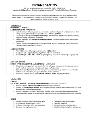 EXPERIENCE
OCTOBER 2017 – PRESENT
SALES SUPERVISOR – MACY’S INC.
o Motivated a team of twenty associates to drive sales results, loyalty (credit card) applications, client
selling, and exceptional customer service for a $2.1 million department
o Led colleagues through coaching and mentoring to maximize sales opportunities utilizing upselling,
suggestive selling, and product knowledge
o Planned, organized, and managed in-store special events to drive incremental sales and customer
engagement
o Engaged in other daily tasks such as interviewing/hiring, new-hire onboarding, staffing, budgeting,
creating and analyzing reports and more.
ACCOMPLISHMENTS:
o Achieved departmental spring season sales plan of $1.2 million
o Recognized as the top client selling department in the Hawaii District
o Awarded People Leader of the Month recognizing strong sales results and colleague engagement
APRIL 2017 – PRESENT
MACY’S STYLE CREW (BRAND AMBASSADOR) – MACY’S, INC.
o Drove customer engagement and social traffic with colleagues and customers through promoting
Macy’s products and services online through social media channels
o Created video and photo content that allows online customers to shop directly from social media
platforms such as Facebook, Instagram, Snapchat, Twitter, and more
o Researched and kept abreast of latest trends in fashion, media, and popular culture
EDUCATION
SKILLS
o Effective Communication/Interpersonal Skills
o Organizational Skills and Multi-Tasking
o Proficient in Microsoft Office and Adobe Suite
o Computer Literacy/Keyboarding
o Teamwork and Problem-Solving
o Sales and Marketing
o Social Media and Digital Marketing
o Flexibility/Adaptability/Time Management
BRYANT SANTOS
140 East Santa Barbara Avenue, Dededo, GU, 96929 · 671-482-5358
bryantsantos11@gmail.com · linkedin.com/in/bryantsantos11/ · Portfolio: fsbizsite.com/bdsantos
Bryant Santos is an entertainment business professional with experience in retail sales and social
media. Bryant is currently seeking a degree in Entertainment Business from Full Sail University and
will complete this degree in June of 2019.
JUNE 2019
BACHELOR OF SCIENCE IN ENTERTAINMENT BUSINESS, FULL SAIL UNIVERSITY
o Pursuing a degree in Entertainment Business from Full Sail University
o Selected for the Excellence Program, which allows students to graduate with Excellence due to superb
academics and community involvement
o Relevant Coursework: Creative Presentation, Business in the Entertainment and Media Industries,
Popular Culture in Media, Personal Branding, Digital Marketing, Global Media Management, and more
 