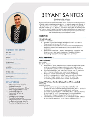 BRYANT SANTOS
EntertainmentBusinessProfessional
Bryant Santos is an entertainment business professional with experience
in retail sales and social media. Bryant is currently seeking a degree in
Entertainment Business from Full Sail University and will complete this
degree in June of 2019. Bryant is looking to engage in an exciting and
fast-paced social media internship to gain valuable career experience
and contribute his skills and work ethic to prestigious organizations in
the entertainment and media industries.
CONNECT WITH BRYANT
PHONE:
671-482-5358
EMAIL:
bryantsantos11@gmail.com
PORTFOLIO:
fsbizsite.com/bdsantos
LINKEDIN:
linkedin.com/in/bryantsantos11
FACEBOOK:
facebook.com/bryant.santos123
INSTAGRAM:
instagram.com/itsbryantsantos
BRYANT’S SKILLS
• Effective Communication
• Interpersonal Skills
• Proficiency in Microsoft Office
• Knowledge of Adobe Suite
• Computer Literacy
• Keyboarding/Typing
• Teamwork
• Problem-Solving Ability
• Flexibility/Adaptability
• Organization/Time Management
• Sales and Customer Service
• Traditional/Digital Marketing
EDUCATION
Full Sail University
June 2017 – June 2019
• Enrolled in an Entertainment Business Bachelor of Science
Program with a current GPA of 3.97
• Selected for the Excellence Component which emphasizes
superb academic achievements and community service
endeavors
• Relevant Coursework: Creative Presentation, Business in the
Entertainment and Media Industries, Principles of Digital
Marketing, Global Media Management, and more
WORK EXPERIENCE
Sales Supervisor
Macy’s, Inc.
Oct. 2017–Present
• Motivated a team of twenty associates to exceed sales goals
while emphasizing loyalty applications, client selling, and
exceptional customer service for a $2.1 million department
• Planned, organized, and executed in-store special events to
drive incremental sales and customer engagement
• Engaged in daily tasks including: interviewing/hiring,
staffing/scheduling, budgeting, report analysis, and more
• Awarded People Leader of the Month for achieving
outstanding sales results and customer engagement
Macy’s Style Crew Member (Macy’s Brand Ambassador)
Macy’s, Inc.
April. 201–Present
• Drove customer engagement and social traffic with
colleagues and customers through promoting Macy’s products
and services on line through social media platforms
• Created video and photo content ha allows online customers
to shop directly through social media platforms including
Facebook, Instagram, Snapchat, Twitter, and more
• Utilized analytical platforms such as Instagram Insights to track
KPIs and effectiveness of social media marketing efforts
 