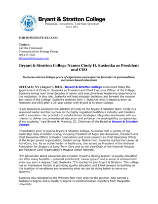 FOR IMMEDIATE RELEASE
Contact:
Kavitha Thimmaiah
Communications Strategy Group
303.433.7020
kthimmaiah@csg-pr.com
Bryant & Stratton College Names Cindy H. Susienka as President
and CEO
Business veteran brings years of experience and expertise to leader in personalized,
outcomes-based education
BUFFALO, NY (August 7, 2013) – Bryant & Stratton College announced today the
appointment of Cindy H. Susienka as President and Chief Executive Officer of the College.
Susienka brings over three decades of senior and executive-level leadership experience to
the institution. In this role, Susienka will lead strategic decisions and forward the mission
and vision of the College. Susienka replaces John J. Staschak who is stepping down as
President and CEO after a 26-year career with Bryant & Stratton College.
“I am pleased to announce the addition of Cindy to the Bryant & Stratton team. Cindy is a
seasoned leader and her success in the highly regulated healthcare industry will translate
well to education. Her proclivity to results-driven strategies integrates seamlessly with our
mission to deliver outcomes-based education and enhance the employability competencies
of our students,” said Bryant H. Prentice, III, Chairman of the Board at Bryant & Stratton
College.
Immediately prior to joining Bryant & Stratton College, Susienka held a variety of top
leadership roles at Golden Living, including President of Aegis and AseraCare, President and
Chief Executive Officer of Golden Innovations and most recently as Chief Operating Officer
of the larger parent organization, Golden Living. Before that, Susienka started her career at
NovaCare, Inc. As an active leader in healthcare, she served as President of the National
Association for Support of Long-Term Care and as the Vice-Chair of the National Hospice
and Palliative Care Organization’s Hospice Action Network.
“I’m passionate about education and consider myself a lifelong learner. A quality education
can offer many benefits – personal enrichment, career growth and a sense of achievement
when you earn a degree,” said Susienka. “I’m excited to join Bryant & Stratton. This college
has an impressive history of providing quality education and I look forward to building on
this tradition of excellence and examining what we can be doing better to serve our
students.”
Susienka has relocated to the Western New York area for the position. She earned a
bachelor’s degree and a master’s degree in Communicative Disorders from Marquette
University.
 
