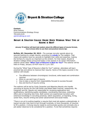 Contact:
Anne Jenkins
Communications Strategy Group
703.624.6125
ajenkins@csg-pr.com

Bryant & Stratton College Online Hosts Webinar: What Type of
Resume is Best?
January 10 webinar will teach job seekers about the different types of resume formats,
how to know when to use them and practical resume tips
Buffalo, NY, December 20, 2013 – The average recruiter spends about six
seconds looking at a single resume, according to a study by The Ladders. That
means job seekers have six seconds to highlight their skills and expertise, making
the format of a resume as important as the content. For that reason, Bryant &
Stratton College Online announced today a new session in its career information
webinar series titled “What Type of Resume is Best for You?” The webinar will be
held on Friday, January 10 from noon to 1 p.m. EST.
During the “What Type of Resume is Best for You?” webinar, attendees will learn
practical tips and advice to improve their resume. Some of the topics covered in the
webinar will include:
•
•
•
•

The difference between chronological, functional, skills based and combination
resumes
When to use each type of resume
How to take a resume from responsibility-focused to success-focused
Dos and Don’ts of resume writing

The webinar will be led by Cindy Carpenter and Albanitza Mayoliz who handle
recruiting at Verizon for the Call Center and Retail Sales Channel, respectively. Ms.
Carpenter and Ms. Mayoliz are responsible for reviewing applications and
qualifications, identifying quality candidates, coordinating interviews, extending
offers and on boarding new hires. Both women are experienced recruiters with
extensive knowledge in recruiting practices, talent acquisition, on boarding, hiring,
career fairs, resume writing and career advancement and social media.
“There is an art to putting together a resume that most job seekers underestimate. A
typical recruiter may have to sort through hundreds, or even thousands, of resumes
to fill a position. A strong resume needs to communicate quickly and concisely why a
job seeker deserves to be considered for a position. To do that sometimes requires

 