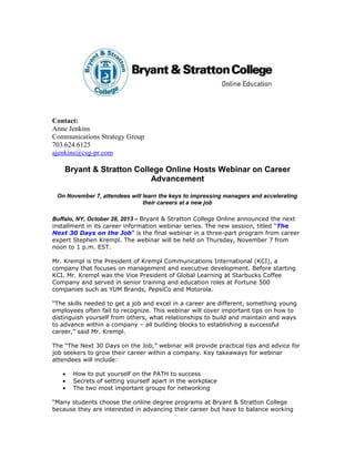 Contact:
Anne Jenkins
Communications Strategy Group
703.624.6125
ajenkins@csg-pr.com

Bryant & Stratton College Online Hosts Webinar on Career
Advancement
On November 7, attendees will learn the keys to impressing managers and accelerating
their careers at a new job
Buffalo, NY, October 28, 2013 – Bryant & Stratton College Online announced the next
installment in its career information webinar series. The new session, titled “The
Next 30 Days on the Job” is the final webinar in a three-part program from career
expert Stephen Krempl. The webinar will be held on Thursday, November 7 from
noon to 1 p.m. EST.
Mr. Krempl is the President of Krempl Communications International (KCI), a
company that focuses on management and executive development. Before starting
KCI, Mr. Krempl was the Vice President of Global Learning at Starbucks Coffee
Company and served in senior training and education roles at Fortune 500
companies such as YUM Brands, PepsiCo and Motorola.
“The skills needed to get a job and excel in a career are different, something young
employees often fail to recognize. This webinar will cover important tips on how to
distinguish yourself from others, what relationships to build and maintain and ways
to advance within a company – all building blocks to establishing a successful
career,” said Mr. Krempl.
The “The Next 30 Days on the Job,” webinar will provide practical tips and advice for
job seekers to grow their career within a company. Key takeaways for webinar
attendees will include:
•
•
•

How to put yourself on the PATH to success
Secrets of setting yourself apart in the workplace
The two most important groups for networking

“Many students choose the online degree programs at Bryant & Stratton College
because they are interested in advancing their career but have to balance working

 