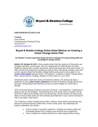FOR IMMEDIATE RELEASE
Contact:
Anne Jenkins
Communications Strategy Group
703.624.6125
ajenkins@csg-pr.com
Bryant & Stratton College Online Hosts Webinar on Creating a
Career Change Action Plan
On October 15 career expert Kim Dority will share strategies for using existing skills and
knowledge to change careers
Buffalo, NY, October 03, 2013 – Many studies show that the majority of Americans are
unhappy with their current jobs. The U.S. Department of Labor Bureau of Labor
Statistics reports that 2 million Americans voluntarily leave their jobs each month. To
help current and prospective students as well as other individuals unhappy with their
current careers, Bryant & Stratton College Online announced a new session in its
career information webinar series. The webinar, “Creating a Career Change Action
Plan,” will be held on Tuesday, October 15 from noon to 1 p.m. EDT.
Acclaimed career coach Kim Dority will lead the webinar. Ms. Dority has been a
presenter at many past career webinars for Bryant & Stratton College Online and
has been writing about and teaching courses on career design for more than a
decade.
“One of the best pieces of advice I can give to young – and seasoned – employees is
always have an exit strategy. Transitioning from one career path to another can be
done but it takes some finesse and a lot of planning. At this webinar I’ll share some
ideas on how to take what you have already accomplished in your career and pivot it
into a new path,” said Dority.
The “Creating a Career Change Action Plan,” webinar will provide practical tips and
advice for anyone looking to alter their current career path. Key takeaways for
webinar attendees will include:
• How to create a "transition platform," building on existing skills and
knowledge gained from a degree and previous work experience
• How to expand an existing network to create opportunities among
 