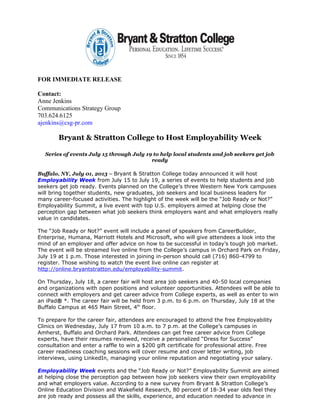 FOR IMMEDIATE RELEASE
Contact:
Anne Jenkins
Communications Strategy Group
703.624.6125
ajenkins@csg-pr.com
Bryant & Stratton College to Host Employability Week
Series of events July 15 through July 19 to help local students and job seekers get job
ready
Buffalo, NY, July 01, 2013 – Bryant & Stratton College today announced it will host
Employability Week from July 15 to July 19, a series of events to help students and job
seekers get job ready. Events planned on the College’s three Western New York campuses
will bring together students, new graduates, job seekers and local business leaders for
many career-focused activities. The highlight of the week will be the “Job Ready or Not?”
Employability Summit, a live event with top U.S. employers aimed at helping close the
perception gap between what job seekers think employers want and what employers really
value in candidates.
The “Job Ready or Not?” event will include a panel of speakers from CareerBuilder,
Enterprise, Humana, Marriott Hotels and Microsoft, who will give attendees a look into the
mind of an employer and offer advice on how to be successful in today’s tough job market.
The event will be streamed live online from the College’s campus in Orchard Park on Friday,
July 19 at 1 p.m. Those interested in joining in-person should call (716) 860-4799 to
register. Those wishing to watch the event live online can register at
http://online.bryantstratton.edu/employability-summit.
On Thursday, July 18, a career fair will host area job seekers and 40-50 local companies
and organizations with open positions and volunteer opportunities. Attendees will be able to
connect with employers and get career advice from College experts, as well as enter to win
an iPad® *. The career fair will be held from 3 p.m. to 6 p.m. on Thursday, July 18 at the
Buffalo Campus at 465 Main Street, 4th
floor.
To prepare for the career fair, attendees are encouraged to attend the free Employability
Clinics on Wednesday, July 17 from 10 a.m. to 7 p.m. at the College’s campuses in
Amherst, Buffalo and Orchard Park. Attendees can get free career advice from College
experts, have their resumes reviewed, receive a personalized “Dress for Success”
consultation and enter a raffle to win a $200 gift certificate for professional attire. Free
career readiness coaching sessions will cover resume and cover letter writing, job
interviews, using LinkedIn, managing your online reputation and negotiating your salary.
Employability Week events and the “Job Ready or Not?” Employability Summit are aimed
at helping close the perception gap between how job seekers view their own employability
and what employers value. According to a new survey from Bryant & Stratton College’s
Online Education Division and Wakefield Research, 80 percent of 18-34 year olds feel they
are job ready and possess all the skills, experience, and education needed to advance in
 