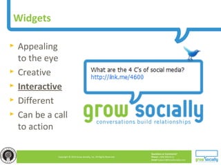 Questions or Comments?
Phone 1.800.948.0113
Email Support@GrowSocially.com
Copyright © 2010 Grow Socially, Inc. All Rights Reserved.
Widgets
► Appealing
to the eye
► Creative
► Interactive
► Different
► Can be a call
to action
 