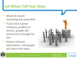 Questions or Comments?
Phone 1.800.948.0113
Email Support@GrowSocially.com
Copyright © 2010 Grow Socially, Inc. All Rights Reserved.
Let Others Tell Your Story
► Word-of-mouth
marketing has expanded
► If you have a great
company, product or
service, people will
spread that message for
you
► Deliver relevant
information, and people
will return the favor
 