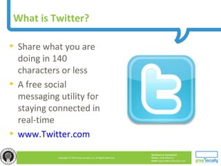 Questions or Comments?
Phone 1.800.948.0113
Email Support@GrowSocially.com
Copyright © 2010 Grow Socially, Inc. All Rights Reserved.
What is Twitter?
► Share what you are
doing in 140
characters or less
► A free social
messaging utility for
staying connected in
real-time
► www.Twitter.com
 