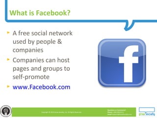 Questions or Comments?
Phone 1.800.948.0113
Email Support@GrowSocially.com
Copyright © 2010 Grow Socially, Inc. All Rights Reserved.
What is Facebook?
► A free social network
used by people &
companies
► Companies can host
pages and groups to
self-promote
► www.Facebook.com
 