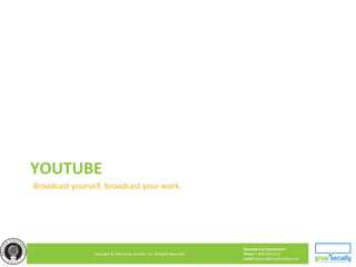 Questions or Comments?
Phone 1.800.948.0113
Email Support@GrowSocially.com
Copyright © 2010 Grow Socially, Inc. All Rights Reserved.
YOUTUBE
Broadcast yourself, broadcast your work.
 