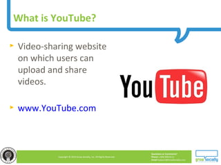 Questions or Comments?
Phone 1.800.948.0113
Email Support@GrowSocially.com
Copyright © 2010 Grow Socially, Inc. All Rights Reserved.
What is YouTube?
► Video-sharing website
on which users can
upload and share
videos.
► www.YouTube.com
 