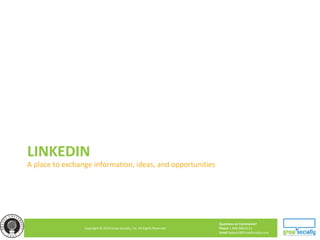 Questions or Comments?
Phone 1.800.948.0113
Email Support@GrowSocially.com
Copyright © 2010 Grow Socially, Inc. All Rights Reserved.
LINKEDIN
A place to exchange information, ideas, and opportunities
 