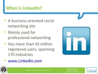 Questions or Comments?
Phone 1.800.948.0113
Email Support@GrowSocially.com
Copyright © 2010 Grow Socially, Inc. All Rights Reserved.
What is LinkedIn?
► A business-oriented social
networking site
► Mainly used for
professional networking
► Has more than 43 million
registered users, spanning
170 industries
► www.LinkedIn.com
 