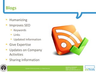 Questions or Comments?
Phone 1.800.948.0113
Email Support@GrowSocially.com
Copyright © 2010 Grow Socially, Inc. All Rights Reserved.
► Humanizing
► Improves SEO
► Keywords
► Links
► Updated Information
► Give Expertise
► Updates on Company
Activities
► Sharing Information
Blogs
 