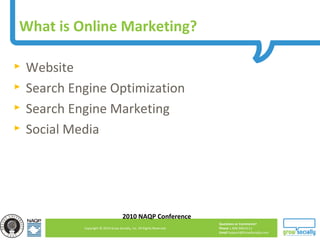 Questions or Comments?
Phone 1.800.948.0113
Email Support@GrowSocially.com
Copyright © 2010 Grow Socially, Inc. All Rights Reserved.
What is Online Marketing?
► Website
► Search Engine Optimization
► Search Engine Marketing
► Social Media
2010 NAQP Conference
 