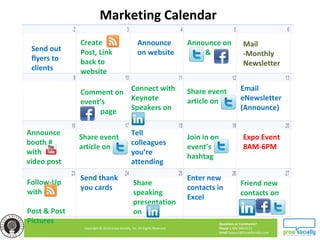 Questions or Comments?
Phone 1.800.948.0113
Email Support@GrowSocially.com
Copyright © 2010 Grow Socially, Inc. All Rights Reserved.
Expo Event
8AM-6PM
Send out
flyers to
clients
Announce
on website
Email
eNewsletter
(Announce)
Tell
colleagues
you’re
attending
Send thank
you cards
Enter new
contacts in
Excel
Mail
-Monthly
Newsletter
Marketing Calendar
Create
Post, Link
back to
website
Announce on
&
Comment on
event’s
page
Connect with
Keynote
Speakers on
Announce
booth #
with
video post
Join in on
event’s
hashtag
Follow-Up
with
Post & Post
Pictures
Share
speaking
presentation
on
Friend new
contacts on
Share event
article on
Share event
article on
 