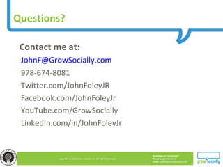 Questions or Comments?
Phone 1.800.948.0113
Email Support@GrowSocially.com
Copyright © 2010 Grow Socially, Inc. All Rights Reserved.
Questions?
Contact me at:
•JohnF@GrowSocially.com
•978-674-8081
•Twitter.com/JohnFoleyJR
•Facebook.com/JohnFoleyJr
•YouTube.com/GrowSocially
•LinkedIn.com/in/JohnFoleyJr
 