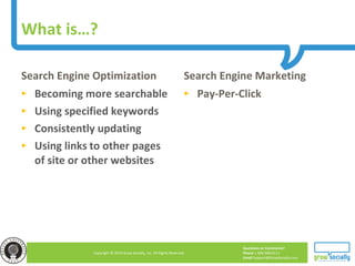 Questions or Comments?
Phone 1.800.948.0113
Email Support@GrowSocially.com
Copyright © 2010 Grow Socially, Inc. All Rights Reserved.
Search Engine Optimization
► Becoming more searchable
► Using specified keywords
► Consistently updating
► Using links to other pages
of site or other websites
Search Engine Marketing
► Pay-Per-Click
What is…?
 