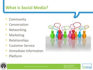 Questions or Comments?
Phone 1.800.948.0113
Email Support@GrowSocially.com
Copyright © 2010 Grow Socially, Inc. All Rights Reserved.
► Community
► Conversation
► Networking
► Marketing
► Relationships
► Customer Service
► Immediate Information
► Platform
What is Social Media?
 