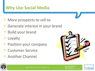 Questions or Comments?
Phone 1.800.948.0113
Email Support@GrowSocially.com
Copyright © 2010 Grow Socially, Inc. All Rights Reserved.
Why Use Social Media
► More prospects to sell to
► Generate interest in your brand
► Build your brand
► Loyalty
► Position your company
► Customer Service
► Another Channel
 