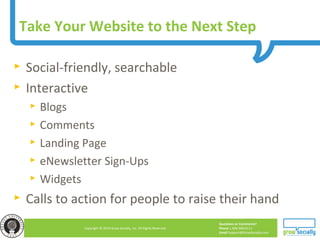 Questions or Comments?
Phone 1.800.948.0113
Email Support@GrowSocially.com
Copyright © 2010 Grow Socially, Inc. All Rights Reserved.
Take Your Website to the Next Step
► Social-friendly, searchable
► Interactive
► Blogs
► Comments
► Landing Page
► eNewsletter Sign-Ups
► Widgets
► Calls to action for people to raise their hand
 