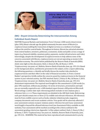 (Mt) – Bryant University Determining the Interconnection Among
Individual Assets Report
9007FMI Financial Markets and Institutions Term 5 Format: 2200-word critical review
(plus 10%) About a decade ago the global community became aware of Bitcoin (i.e.
cryptocurrency) enabling the transaction of digital currency as a medium of exchange
without the need for central banks. Throughout its history, Bitcoin has attracted attention
from central bankers, investors, politicians, economists, media and public across a range of
topics (e.g. financial stability, monetary policy, payments, market infrastructures and risks).
Interestingly, despite the development of cryptocurrencies to help address some of the
concerns associated with Bitcoin, cryptocurrencies are not yet operating as money in the
Australian economy. The article below published by the Reserve Bank of Australia (RBA)
sheds some light on this discussion. Dark, C, Emery D, Ma, J & Noone, C 2019,
‘Cryptocurrency: ten years on’, Bulletin, Reserve Bank of Australia, June, pp. 195-214. Based
on the background above, and theories presented in the subject, write a report addressing
the following questions: a. Identify and briefly discuss the market risks attached to
cryptocurrencies and their effect on the value of financial securities. b. From a Central
Banker’s perspective, briefly outline the concerns posed by cryptocurrencies to the financial
system in your selected country. See PDF attached: Dark, C, Emery D, Ma, J & Noone, C 2019,
‘Cryptocurrency: ten years on’, Bulletin, Reserve Bank of Australia, June, pp. 195-214.
Assessment requirements The required word length for this assessment is 2,200 words (i.e.
plus 10% maximum, without any penalty). • In terms of structure, presentation and style
you are normally required to use: o AIB standard report format o AIB preferred Microsoft
Word settings o author-date style referencing (which includes in-text citations plus a
reference list). • • • • • These requirements are detailed in the AIB Style Guide. Referencing:
each part should contain two or three (2-3) credible and relevant references. All references
must be from credible sources such as books, industry related journals, magazines,
company documents and recent academic articles. Your grade will be adversely affected if
your assessment contains no/poor citations and/or reference list and if your assessment
word length is beyond the allowed tolerance level (see Assessment Policy available on AIB
website). Your assessment will be marked according to the criteria outlined in the
assessment grading criteria (see Appendix 1 of the subject outline). Dark, C, Emery D, Ma, J
& Noone, C 2019, ‘Cryptocurrency: ten years on’, Bulletin, Reserve Bank of Australia, June,
pp. 195-214. . WARNING This material has been reproduced and communicated to you by
 